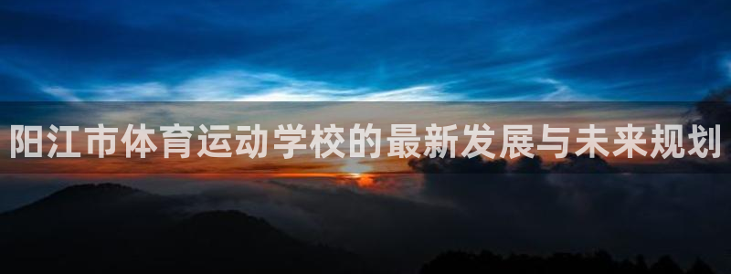 J9官网下载娱乐：阳江市体育运动学校的最新发展与未来规划
